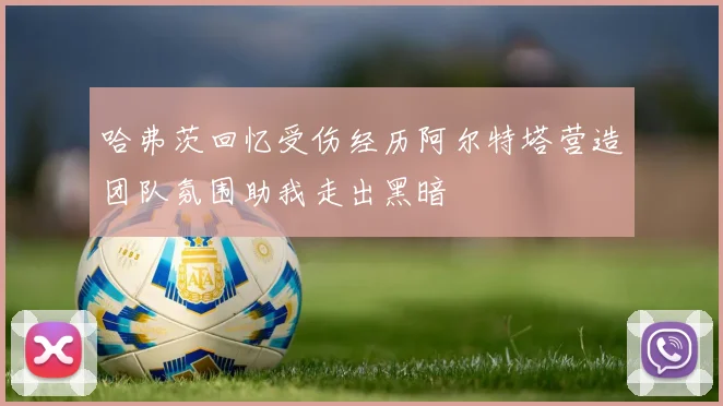 哈弗茨回忆受伤经历阿尔特塔营造团队氛围助我走出黑暗