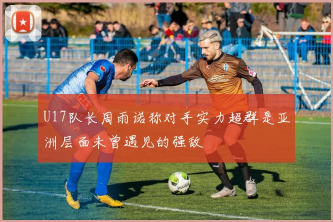 U17队长周雨诺称对手实力超群是亚洲层面未曾遇见的强敌