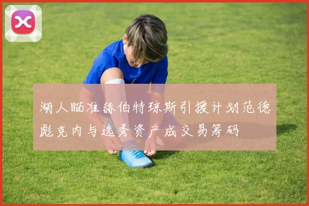 湖人瞄准赫伯特琼斯引援计划范德彪克内与选秀资产成交易筹码