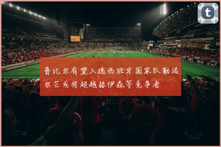 普比尔有望入选西班牙国家队勒诺尔芒或将超越赫伊森等竞争者