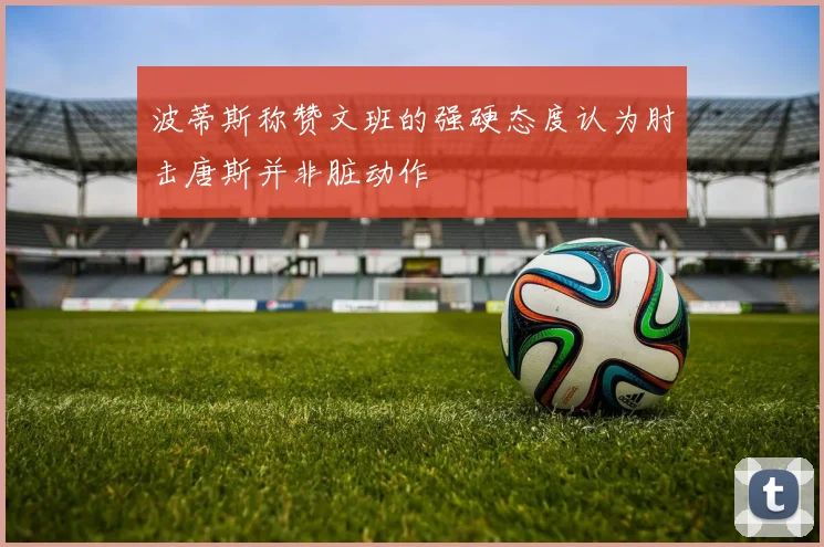 波蒂斯称赞文班的强硬态度认为肘击唐斯并非脏动作