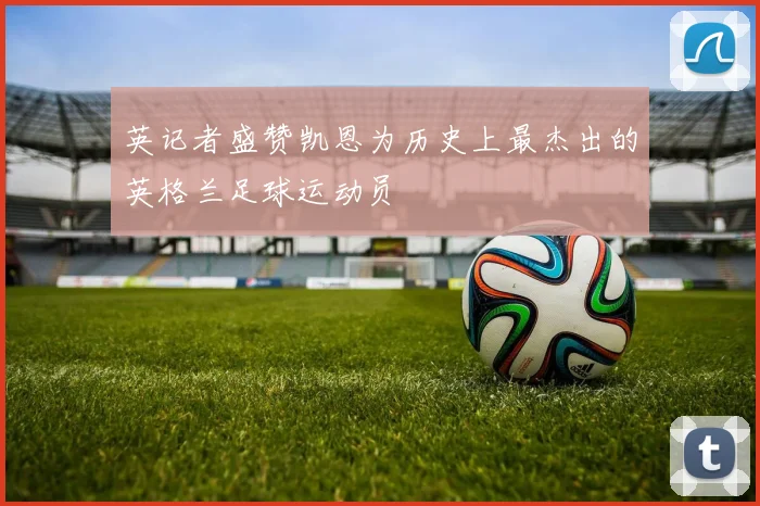 英记者盛赞凯恩为历史上最杰出的英格兰足球运动员