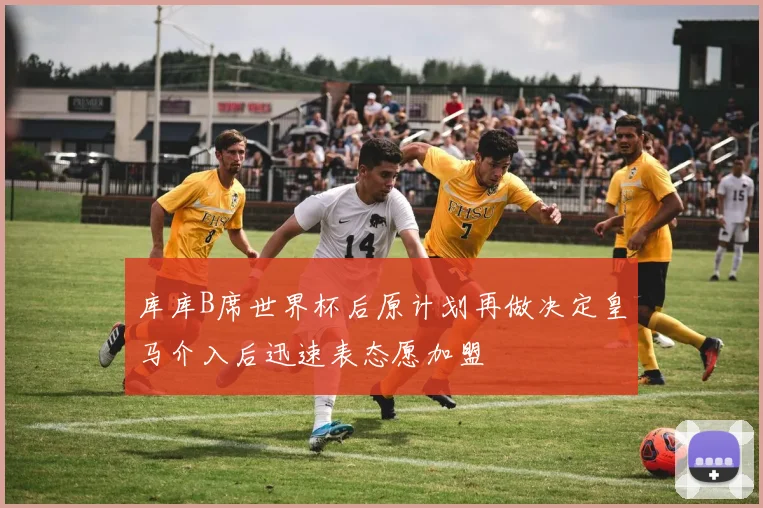 库库B席世界杯后原计划再做决定皇马介入后迅速表态愿加盟