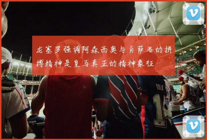 龙塞罗强调阿森西奥与贡萨洛的拼搏精神是皇马真正的精神象征