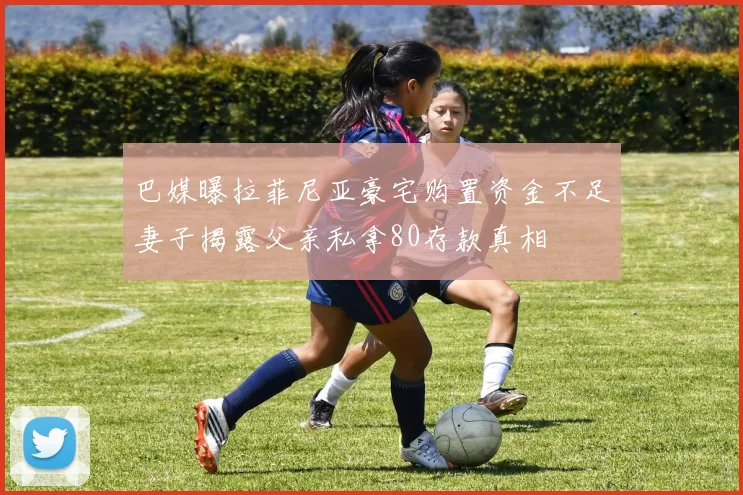 巴媒曝拉菲尼亚豪宅购置资金不足妻子揭露父亲私拿80存款真相