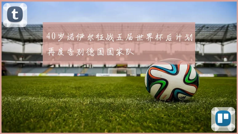 40岁诺伊尔征战五届世界杯后计划再度告别德国国家队