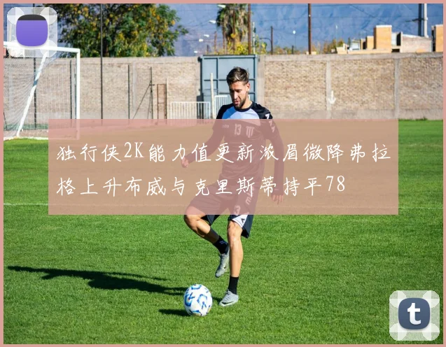独行侠2K能力值更新浓眉微降弗拉格上升布威与克里斯蒂持平78