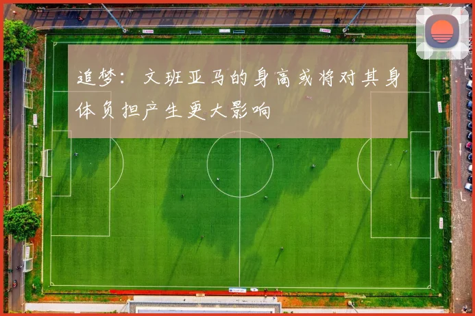 追梦：文班亚马的身高或将对其身体负担产生更大影响