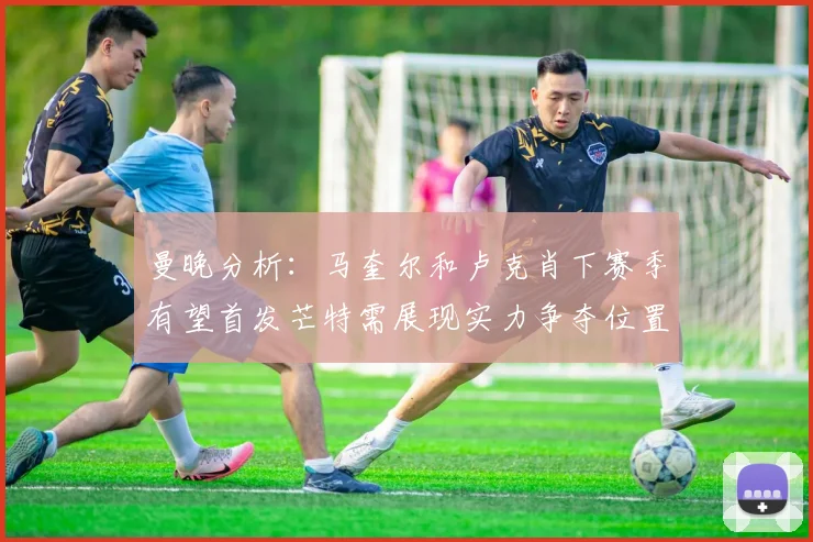 曼晚分析：马奎尔和卢克肖下赛季有望首发芒特需展现实力争夺位置