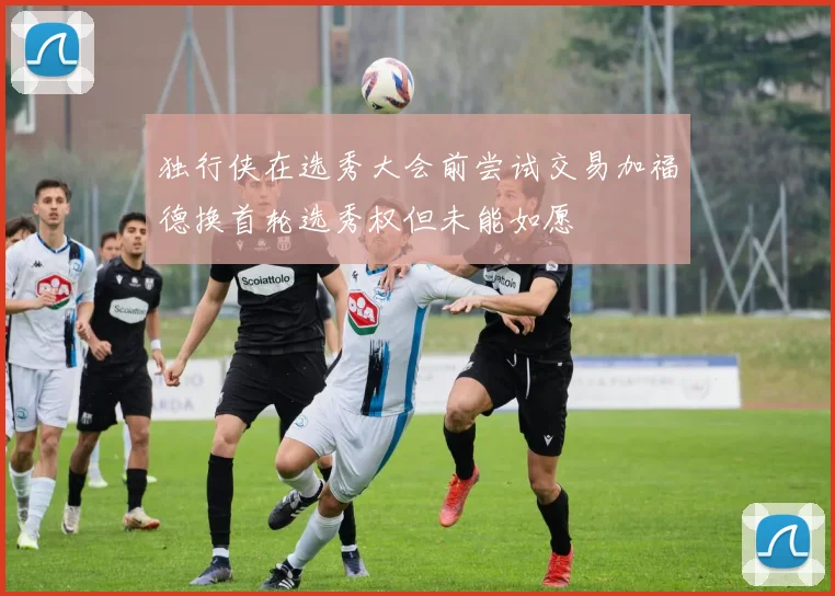 独行侠在选秀大会前尝试交易加福德换首轮选秀权但未能如愿