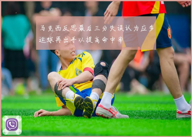 马克西反思最后三分失误认为应多运球再出手以提高命中率