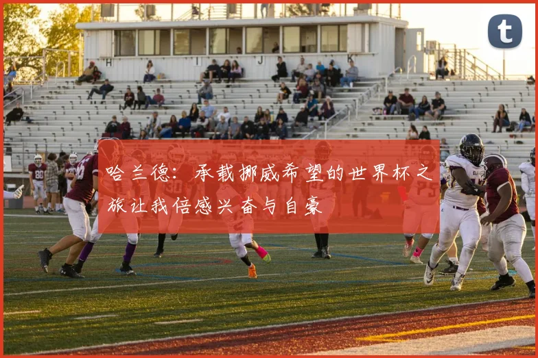 哈兰德：承载挪威希望的世界杯之旅让我倍感兴奋与自豪