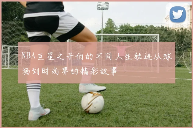 NBA巨星之子们的不同人生轨迹从球场到时尚界的精彩故事
