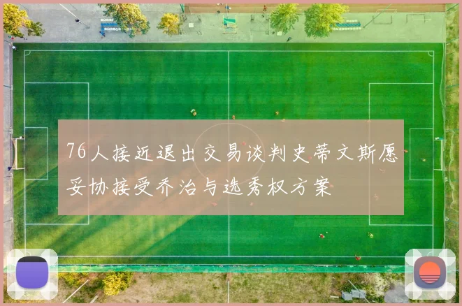 76人接近退出交易谈判史蒂文斯愿妥协接受乔治与选秀权方案