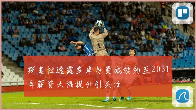 斯基拉透露多库与曼城续约至2031年薪资大幅提升引关注