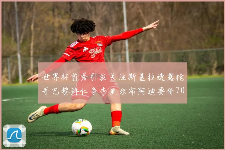 世界杯首秀引发关注斯基拉透露枪手巴黎拜仁争夺里尔布阿迪要价7000万欧