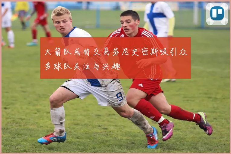 火箭队或将交易芬尼史密斯吸引众多球队关注与兴趣