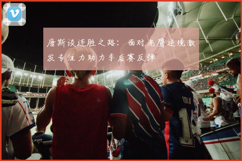 唐斯谈连胜之路：面对老鹰逆境激发专注力助力季后赛反弹