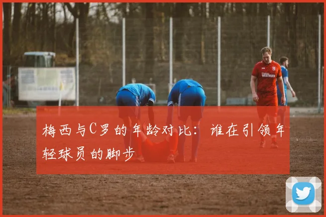 梅西与C罗的年龄对比：谁在引领年轻球员的脚步