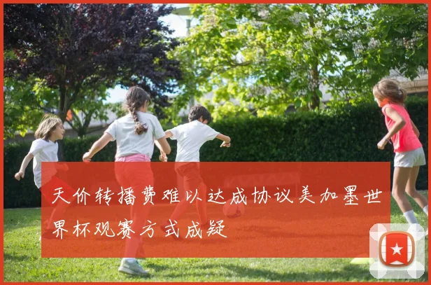 天价转播费难以达成协议美加墨世界杯观赛方式成疑