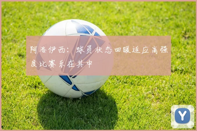 阿洛伊西：球员状态回暖适应高强度比赛乐在其中