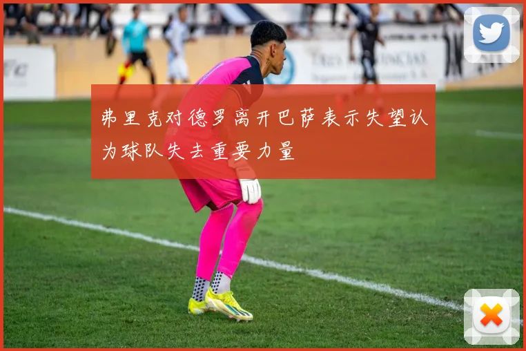 弗里克对德罗离开巴萨表示失望认为球队失去重要力量