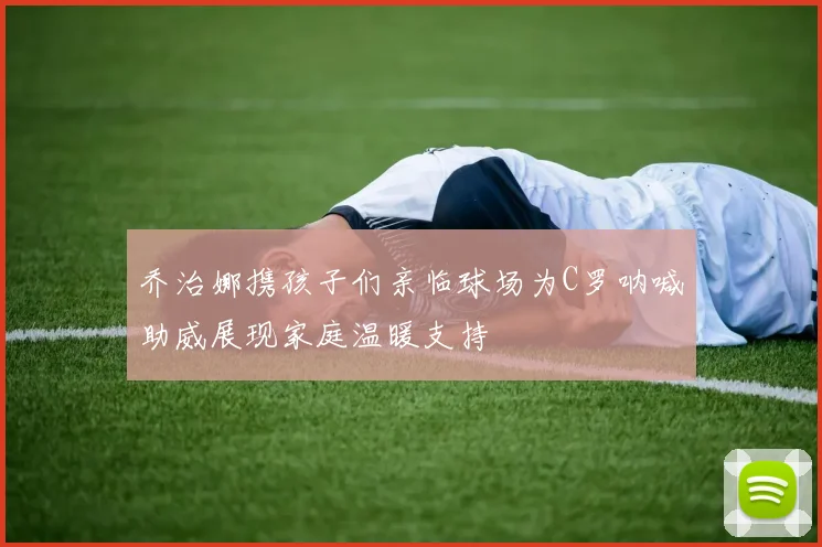 乔治娜携孩子们亲临球场为C罗呐喊助威展现家庭温暖支持