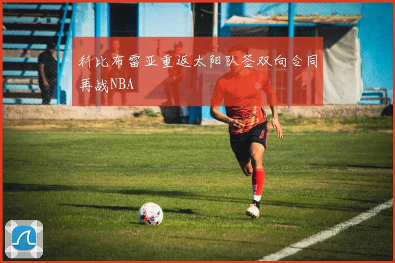科比布雷亚重返太阳队签双向合同再战NBA