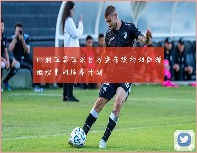 比利亚雷亚尔官方宣布续约刘凯源继续青训培养计划