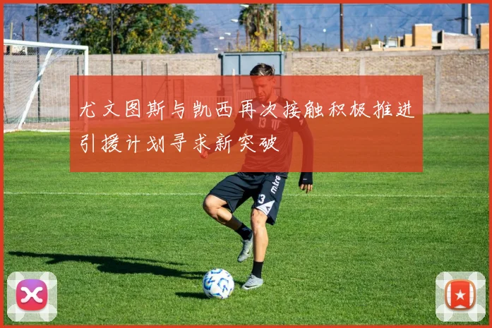 尤文图斯与凯西再次接触积极推进引援计划寻求新突破