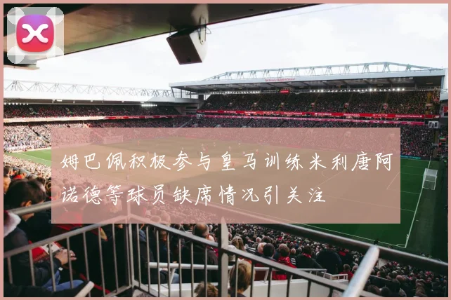 姆巴佩积极参与皇马训练米利唐阿诺德等球员缺席情况引关注