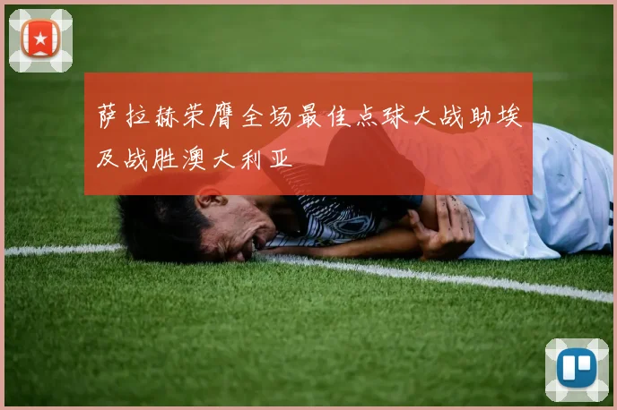 萨拉赫荣膺全场最佳点球大战助埃及战胜澳大利亚