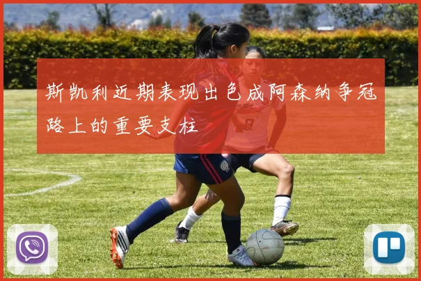 斯凯利近期表现出色成阿森纳争冠路上的重要支柱